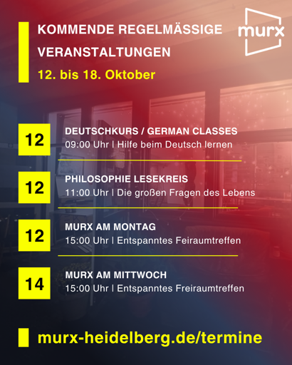 Murx | Kommende Regelmäßige Veranstaltungen | 12. bis 18. Oktober | 12.10. 09:00 Uhr Deutschkurs / German Classes / Hilfe beim Deutsch lernen | 12.10. 11::00 Uhr Philosophie Lesekreis / Die großen Fragen des Lebens | 12.10. 14:00 Uhr Murx am Montag / Entspanntes Freiraumtreffen | 14.10.2026 15:00 Uhr Murx am Mittwoch / Entspanntes Freiraumtreffen | https://murx-heidelberg.de/termine