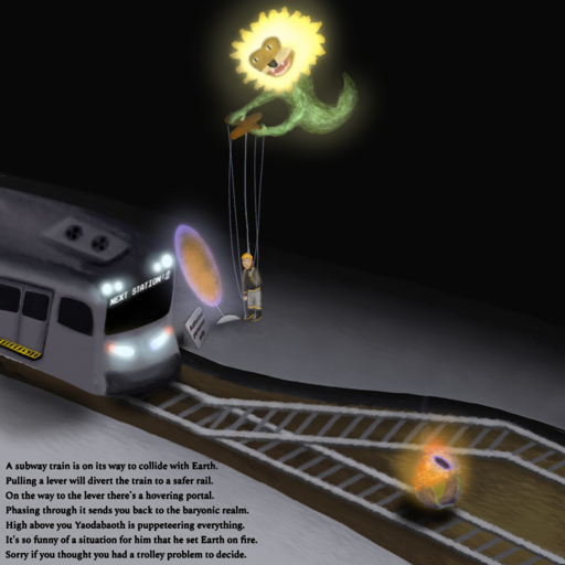 A drawing I made inspired by the original "The trolley problem" meme, but with surrealist and gnostic undertones. A subway train, which reads "NEXT STATION: 虚" (Mandarin for "abyss") replaces the trolley, headed to a miniature planet Earth in flames, with small magic portal above the flames. The lever is next to a sign reading "Authorized Personnel Only", both behind a magic portal through which is possible to see the aerial view of a hellish landscape. A person wearing safety gear (yellow helmet, gray rubber boots with yellow underside, beige pants with yellow reflective strips, olive-colored coat with long sleeves and yellow reflective strips) is standing before the lever (and, thus, before the portal) with a deep thinker pose (one hand to their chin) while several strings are attached to their limbs (two strings to each feet, two strings to each hand, and a string to their head). The strings are stemming from a puppeteering tool being handled by a glowing, childish lion-faced serpent-bodied chimaera, classic depiction of Yaodabaoth (Demiurge), hovering above the person. The floor is made of a modern yet bleak concrete, and the rails are resting on a dirt-like ground. There's a text at the bottom left corner which reads:

"A subway train is on its way to collide with Earth.
Pulling a lever will divert the train to a safer rail.
On the way to the lever there's a hovering portal.
Phasing through it sends you back to the baryonic realm.
High above you Yaodabaoth is puppeteering everything.
It's so funny of a situation for him that he set Earth on fire.
Sorry if you thought you had a trolley problem to decide."

The text contains a hidden message formed by its initials: "Apophis", which is both the name of an Egyptian deity of chaos as well as a near-Earth asteroid.