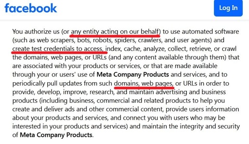 Screenshot of a section of the facebook page: https://www.facebook.com/legal/commercial_terms_preview, some parts are underlined in red. Content: You authorize us (or a entity acting on our behalf) to use automated software (such as web scrapers, bots, robots, spiders, crawlers, and user agents) and create test credentials to access_index, cache, analyze, collect, retrieve, or crawl the domains, web pages, or URLs (and any content available through them) that are associated with your products or services, or that are made available through your or users’ use of Meta Company Products and services, and to periodically pull updates from such domains, web pages, or URLs in order to provide, develop, improve, som ch amt and business products (including business, commercial and related products to help you create and deliver ads and other commercial content, provide users information about your products and services, and connect you with users who may be interested in your products and services) and maintain the integrity and security of Meta Company Products.
