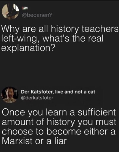 Microblog post: "Why are all history teachers left-wing, what's the real explanation?". Reply: "Once you learn a sufficient amount of history you must choose to become either a Marxist or a liar"