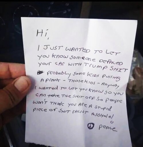 Hi -- I just wanted to let you know someone defaced your car with Trump shit, probably some kids pulling a prank – those kids! Anyway, I wanted to let you know so you can take the shit off so people won’t think you are a stupid piece of shit racist asshole! ☮people